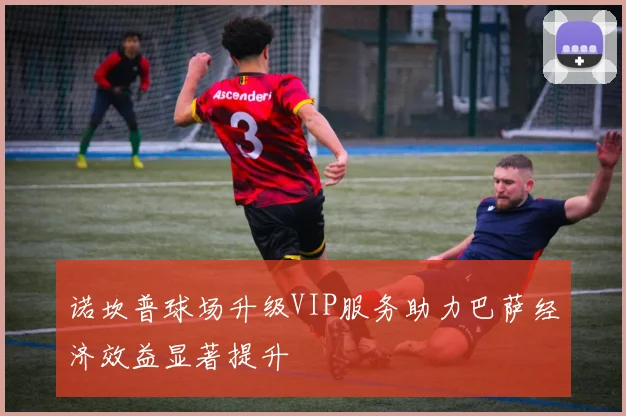 诺坎普球场升级VIP服务助力巴萨经济效益显著提升