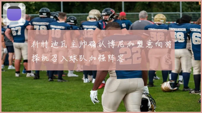 科特迪瓦主帅确认博尼加盟意向将择机召入球队加强阵容