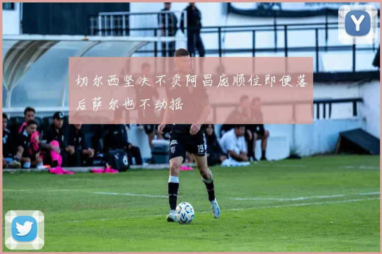 切尔西坚决不卖阿昌庞顺位即便落后萨尔也不动摇