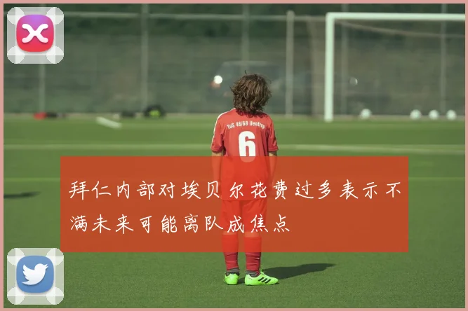 拜仁内部对埃贝尔花费过多表示不满未来可能离队成焦点