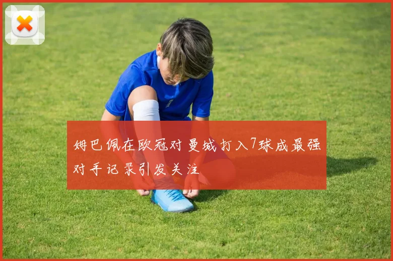 姆巴佩在欧冠对曼城打入7球成最强对手记录引发关注