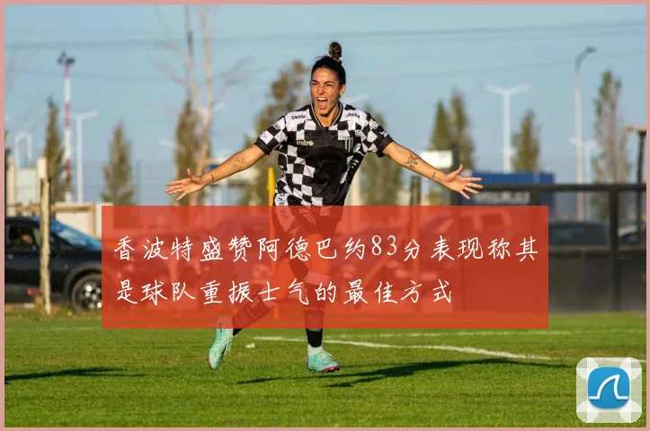 香波特盛赞阿德巴约83分表现称其是球队重振士气的最佳方式