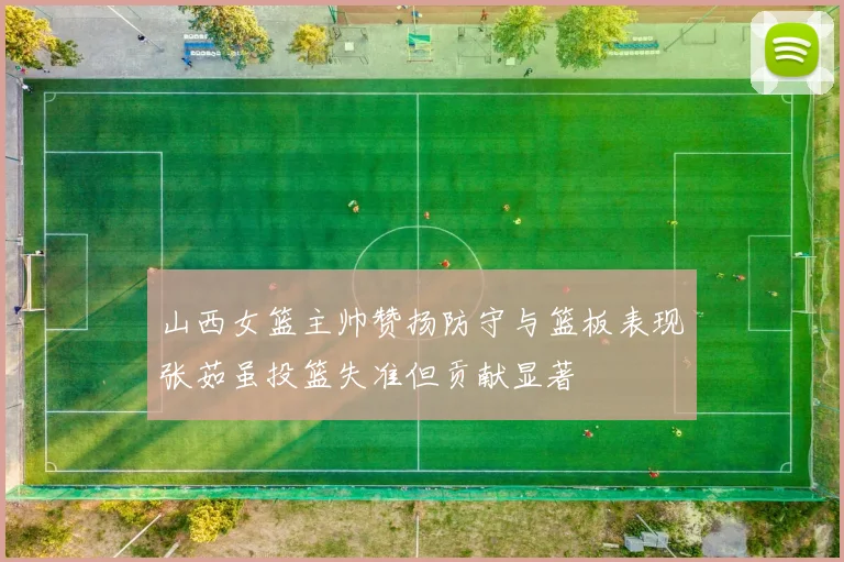 山西女篮主帅赞扬防守与篮板表现张茹虽投篮失准但贡献显著