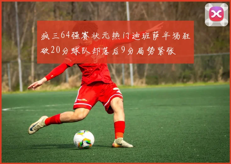 疯三64强赛状元热门迪班萨半场狂砍20分球队却落后9分局势紧张