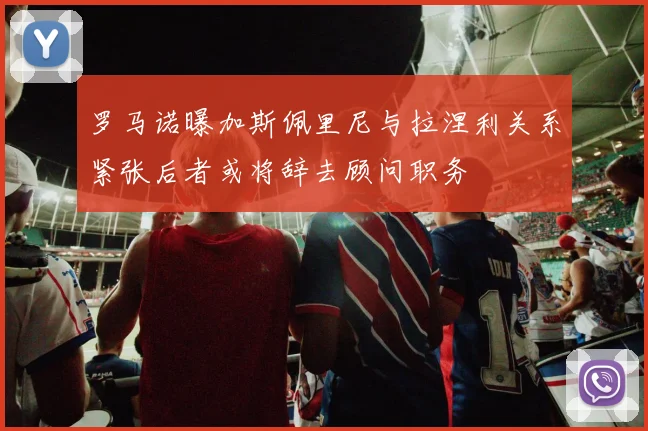 罗马诺曝加斯佩里尼与拉涅利关系紧张后者或将辞去顾问职务