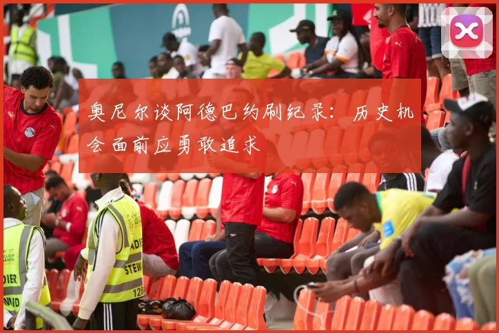 奥尼尔谈阿德巴约刷纪录：历史机会面前应勇敢追求