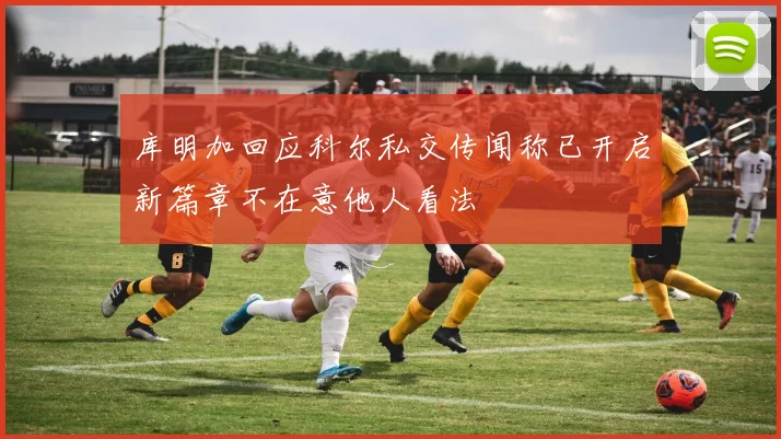库明加回应科尔私交传闻称已开启新篇章不在意他人看法