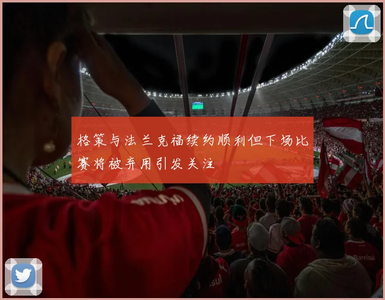 格策与法兰克福续约顺利但下场比赛将被弃用引发关注