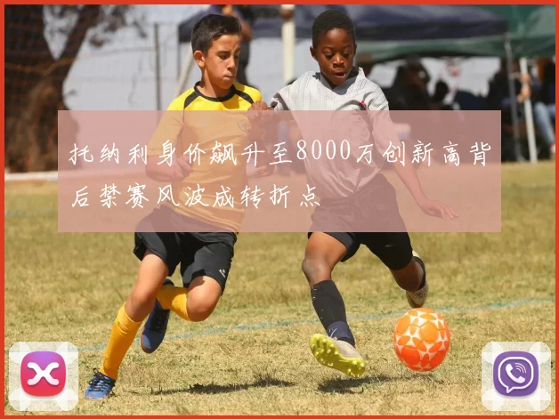 托纳利身价飙升至8000万创新高背后禁赛风波成转折点