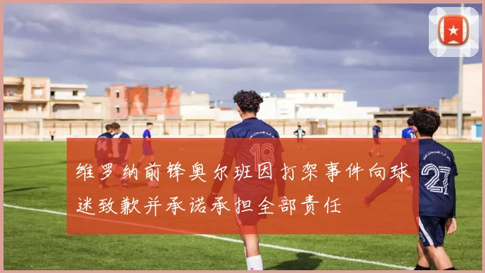 维罗纳前锋奥尔班因打架事件向球迷致歉并承诺承担全部责任