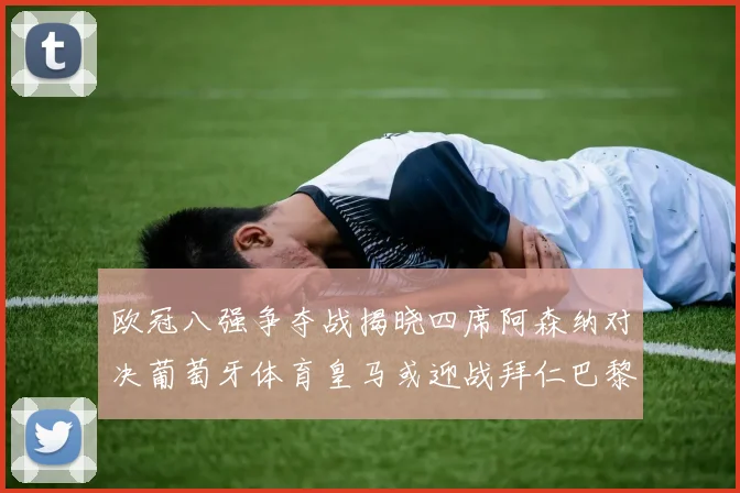 欧冠八强争夺战揭晓四席阿森纳对决葡萄牙体育皇马或迎战拜仁巴黎成功突围晋级