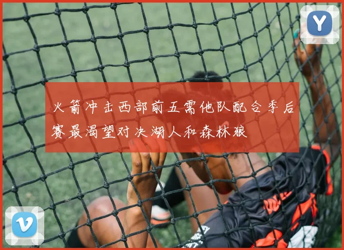 火箭冲击西部前五需他队配合季后赛最渴望对决湖人和森林狼