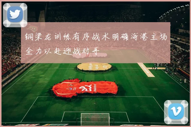 铜梁龙训练有序战术明确海港主场全力以赴迎战对手