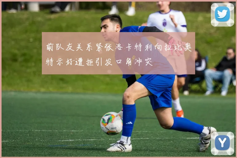前队友关系紧张洛卡特利向拉比奥特示好遭拒引发口角冲突