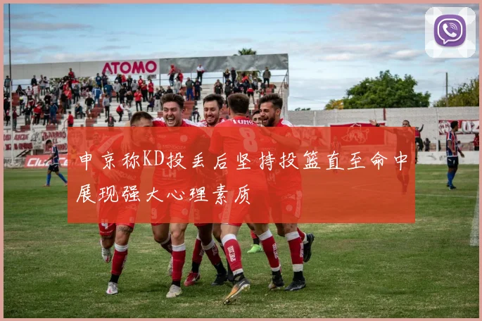 申京称KD投丢后坚持投篮直至命中展现强大心理素质