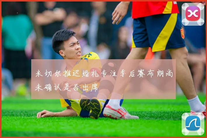 米切尔推迟婚礼专注季后赛布朗尚未确认是否出席