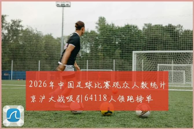 2026年中国足球比赛观众人数统计京沪大战吸引64118人领跑榜单