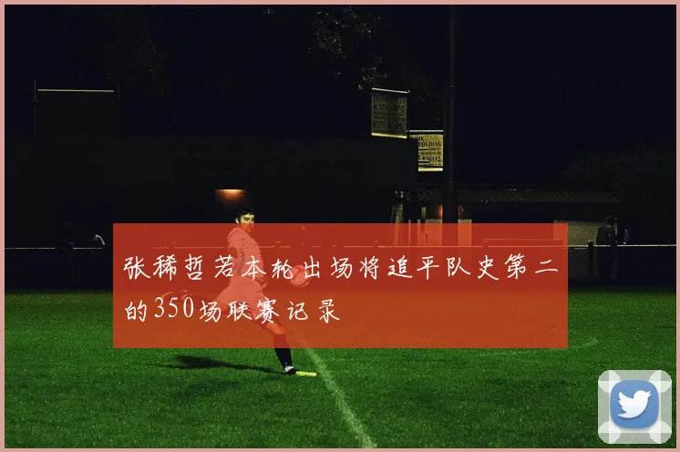 张稀哲若本轮出场将追平队史第二的350场联赛记录