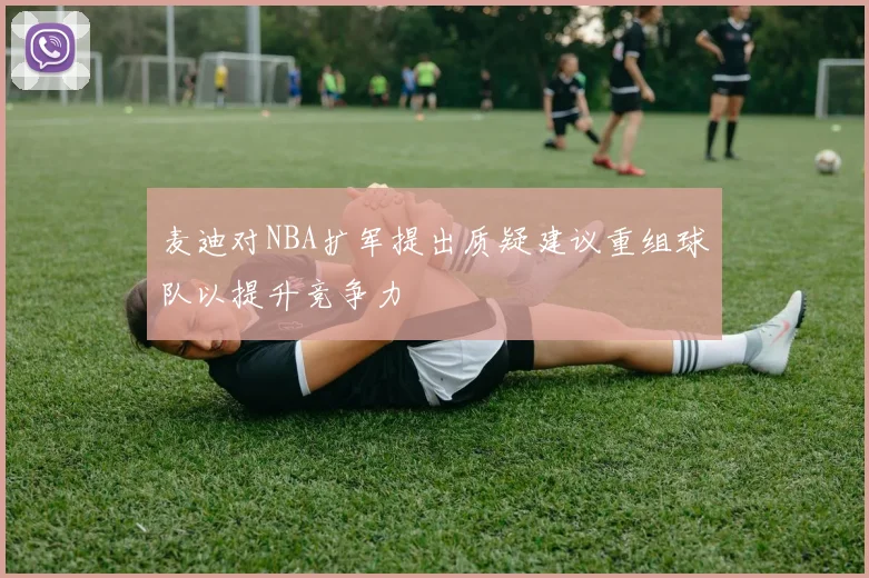 麦迪对NBA扩军提出质疑建议重组球队以提升竞争力